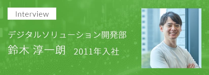 インタビュー デジタルソリューション開発部 鈴木 淳一朗 2011年入社