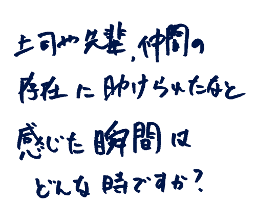 上司や先輩、仲間の存在に助けられたなと感じた瞬間はどんな時ですか?