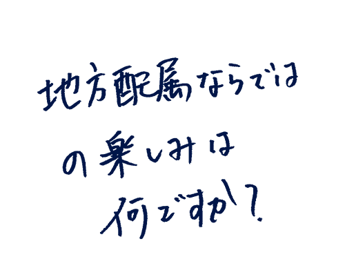地方配属ならではの楽しみは何ですか?