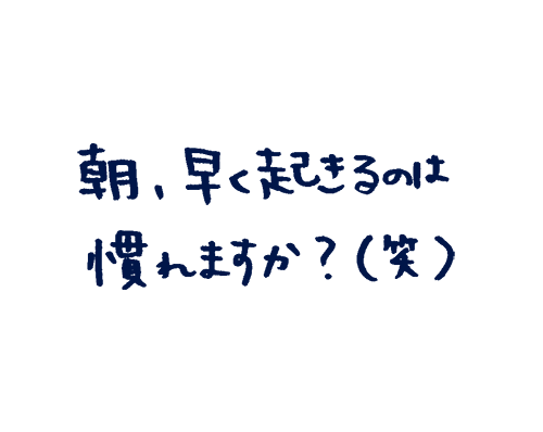 朝、早く起きるのは慣れますか?(笑)