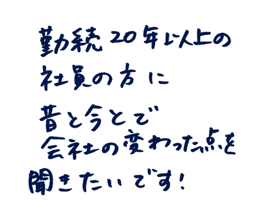 勤続20年以上の社員の方に昔と今とで会社の変わった点を聞きたいです!