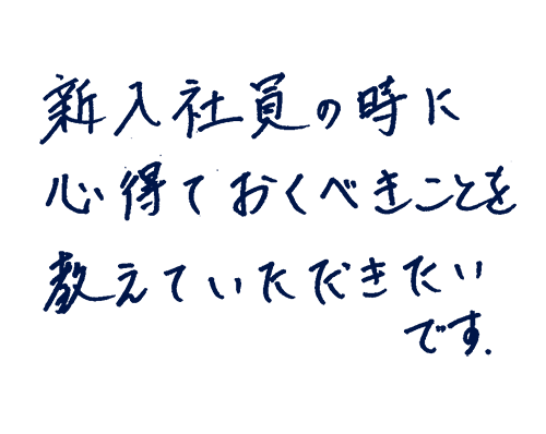 新入社員のときに心得ておくべきことを教えていただきたいです。
